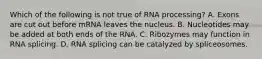 Which of the following is not true of RNA processing? A. Exons are cut out before mRNA leaves the nucleus. B. Nucleotides may be added at both ends of the RNA. C. Ribozymes may function in RNA splicing. D. RNA splicing can be catalyzed by spliceosomes.