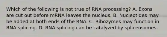 Which of the following is not true of RNA processing? A. Exons are cut out before mRNA leaves the nucleus. B. Nucleotides may be added at both ends of the RNA. C. Ribozymes may function in RNA splicing. D. RNA splicing can be catalyzed by spliceosomes.