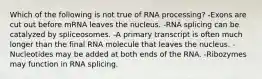 Which of the following is not true of RNA processing? -Exons are cut out before mRNA leaves the nucleus. -RNA splicing can be catalyzed by spliceosomes. -A primary transcript is often much longer than the final RNA molecule that leaves the nucleus. -Nucleotides may be added at both ends of the RNA. -Ribozymes may function in RNA splicing.