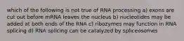 which of the following is not true of RNA processing a) exons are cut out before mRNA leaves the nucleus b) nucleotides may be added at both ends of the RNA c) ribozymes may function in RNA splicing d) RNA splicing can be catalyzed by spliceosomes