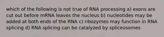 which of the following is not true of RNA processing a) exons are cut out before mRNA leaves the nucleus b) nucleotides may be added at both ends of the RNA c) ribozymes may function in RNA splicing d) RNA splicing can be catalyzed by spliceosomes