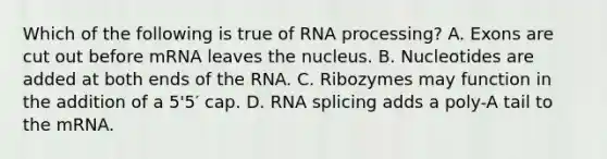 Which of the following is true of RNA processing? A. Exons are cut out before mRNA leaves the nucleus. B. Nucleotides are added at both ends of the RNA. C. Ribozymes may function in the addition of a 5'5′ cap. D. RNA splicing adds a poly-A tail to the mRNA.