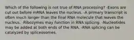 Which of the following is not true of RNA processing? -Exons are cut out before mRNA leaves the nucleus. -A primary transcript is often much longer than the final RNA molecule that leaves the nucleus. -Ribozymes may function in RNA splicing. -Nucleotides may be added at both ends of the RNA. -RNA splicing can be catalyzed by spliceosomes.