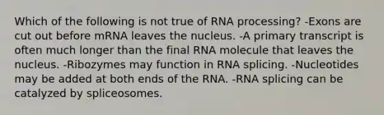 Which of the following is not true of <a href='https://www.questionai.com/knowledge/kapY3KpASG-rna-processing' class='anchor-knowledge'>rna processing</a>? -Exons are cut out before mRNA leaves the nucleus. -A primary transcript is often much longer than the final RNA molecule that leaves the nucleus. -Ribozymes may function in RNA splicing. -Nucleotides may be added at both ends of the RNA. -RNA splicing can be catalyzed by spliceosomes.