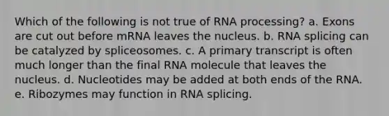 Which of the following is not true of <a href='https://www.questionai.com/knowledge/kapY3KpASG-rna-processing' class='anchor-knowledge'>rna processing</a>? a. Exons are cut out before mRNA leaves the nucleus. b. RNA splicing can be catalyzed by spliceosomes. c. A primary transcript is often much longer than the final RNA molecule that leaves the nucleus. d. Nucleotides may be added at both ends of the RNA. e. Ribozymes may function in RNA splicing.