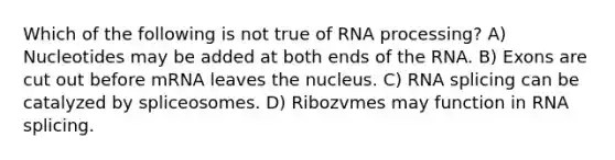 Which of the following is not true of RNA processing? A) Nucleotides may be added at both ends of the RNA. B) Exons are cut out before mRNA leaves the nucleus. C) RNA splicing can be catalyzed by spliceosomes. D) Ribozvmes may function in RNA splicing.