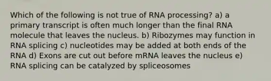 Which of the following is not true of <a href='https://www.questionai.com/knowledge/kapY3KpASG-rna-processing' class='anchor-knowledge'>rna processing</a>? a) a primary transcript is often much longer than the final RNA molecule that leaves the nucleus. b) Ribozymes may function in RNA splicing c) nucleotides may be added at both ends of the RNA d) Exons are cut out before mRNA leaves the nucleus e) RNA splicing can be catalyzed by spliceosomes