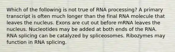 Which of the following is not true of RNA processing? A primary transcript is often much longer than the final RNA molecule that leaves the nucleus. Exons are cut out before mRNA leaves the nucleus. Nucleotides may be added at both ends of the RNA. RNA splicing can be catalyzed by spliceosomes. Ribozymes may function in RNA splicing.