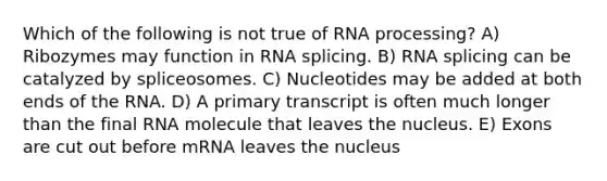 Which of the following is not true of <a href='https://www.questionai.com/knowledge/kapY3KpASG-rna-processing' class='anchor-knowledge'>rna processing</a>? A) Ribozymes may function in RNA splicing. B) RNA splicing can be catalyzed by spliceosomes. C) Nucleotides may be added at both ends of the RNA. D) A primary transcript is often much longer than the final RNA molecule that leaves the nucleus. E) Exons are cut out before mRNA leaves the nucleus