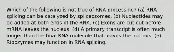 Which of the following is not true of <a href='https://www.questionai.com/knowledge/kapY3KpASG-rna-processing' class='anchor-knowledge'>rna processing</a>? (a) RNA splicing can be catalyzed by spliceosomes. (b) Nucleotides may be added at both ends of the RNA. (c) Exons are cut out before mRNA leaves the nucleus. (d) A primary transcript is often much longer than the final RNA molecule that leaves the nucleus. (e) Ribozymes may function in RNA splicing.