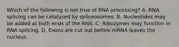 Which of the following is not true of RNA processing? A. RNA splicing can be catalyzed by spliceosomes. B. Nucleotides may be added at both ends of the RNA. C. Ribozymes may function in RNA splicing. D. Exons are cut out before mRNA leaves the nucleus.