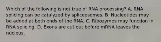 Which of the following is not true of RNA processing? A. RNA splicing can be catalyzed by spliceosomes. B. Nucleotides may be added at both ends of the RNA. C. Ribozymes may function in RNA splicing. D. Exons are cut out before mRNA leaves the nucleus.