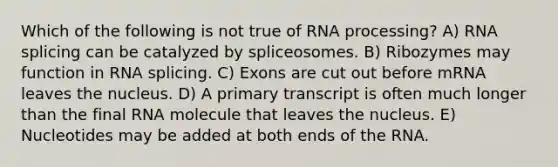 Which of the following is not true of RNA processing? A) RNA splicing can be catalyzed by spliceosomes. B) Ribozymes may function in RNA splicing. C) Exons are cut out before mRNA leaves the nucleus. D) A primary transcript is often much longer than the final RNA molecule that leaves the nucleus. E) Nucleotides may be added at both ends of the RNA.