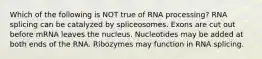 Which of the following is NOT true of RNA processing? RNA splicing can be catalyzed by spliceosomes. Exons are cut out before mRNA leaves the nucleus. Nucleotides may be added at both ends of the RNA. Ribozymes may function in RNA splicing.