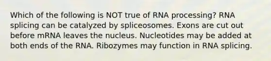 Which of the following is NOT true of RNA processing? RNA splicing can be catalyzed by spliceosomes. Exons are cut out before mRNA leaves the nucleus. Nucleotides may be added at both ends of the RNA. Ribozymes may function in RNA splicing.