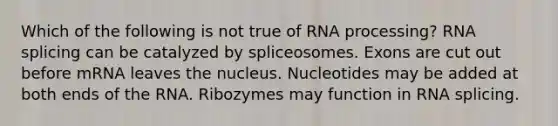 Which of the following is not true of RNA processing? RNA splicing can be catalyzed by spliceosomes. Exons are cut out before mRNA leaves the nucleus. Nucleotides may be added at both ends of the RNA. Ribozymes may function in RNA splicing.