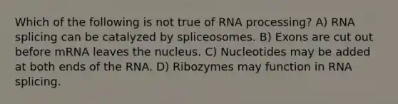 Which of the following is not true of RNA processing? A) RNA splicing can be catalyzed by spliceosomes. B) Exons are cut out before mRNA leaves the nucleus. C) Nucleotides may be added at both ends of the RNA. D) Ribozymes may function in RNA splicing.