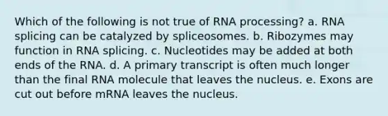 Which of the following is not true of <a href='https://www.questionai.com/knowledge/kapY3KpASG-rna-processing' class='anchor-knowledge'>rna processing</a>? a. RNA splicing can be catalyzed by spliceosomes. b. Ribozymes may function in RNA splicing. c. Nucleotides may be added at both ends of the RNA. d. A primary transcript is often much longer than the final RNA molecule that leaves the nucleus. e. Exons are cut out before mRNA leaves the nucleus.