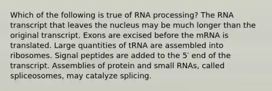 Which of the following is true of RNA processing? The RNA transcript that leaves the nucleus may be much longer than the original transcript. Exons are excised before the mRNA is translated. Large quantities of tRNA are assembled into ribosomes. Signal peptides are added to the 5′ end of the transcript. Assemblies of protein and small RNAs, called spliceosomes, may catalyze splicing.