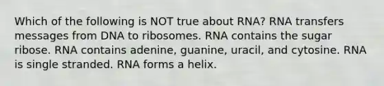 Which of the following is NOT true about RNA? RNA transfers messages from DNA to ribosomes. RNA contains the sugar ribose. RNA contains adenine, guanine, uracil, and cytosine. RNA is single stranded. RNA forms a helix.