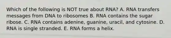 Which of the following is NOT true about RNA? A. RNA transfers messages from DNA to ribosomes B. RNA contains the sugar ribose. C. RNA contains adenine, guanine, uracil, and cytosine. D. RNA is single stranded. E. RNA forms a helix.