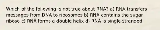 Which of the following is not true about RNA? a) RNA transfers messages from DNA to ribosomes b) RNA contains the sugar ribose c) RNA forms a double helix d) RNA is single stranded