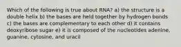 Which of the following is true about RNA? a) the structure is a double helix b) the bases are held together by hydrogen bonds c) the bases are complementary to each other d) it contains deoxyribose sugar e) it is composed of the nucleotides adenine, guanine, cytosine, and uracil