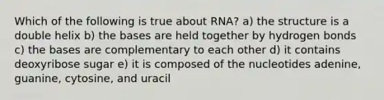 Which of the following is true about RNA? a) the structure is a double helix b) the bases are held together by hydrogen bonds c) the bases are complementary to each other d) it contains deoxyribose sugar e) it is composed of the nucleotides adenine, guanine, cytosine, and uracil