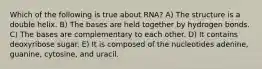 Which of the following is true about RNA? A) The structure is a double helix. B) The bases are held together by hydrogen bonds. C) The bases are complementary to each other. D) It contains deoxyribose sugar. E) It is composed of the nucleotides adenine, guanine, cytosine, and uracil.