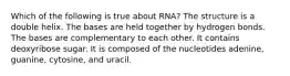 Which of the following is true about RNA? The structure is a double helix. The bases are held together by hydrogen bonds. The bases are complementary to each other. It contains deoxyribose sugar. It is composed of the nucleotides adenine, guanine, cytosine, and uracil.