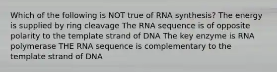 Which of the following is NOT true of RNA synthesis? The energy is supplied by ring cleavage The RNA sequence is of opposite polarity to the template strand of DNA The key enzyme is RNA polymerase THE RNA sequence is complementary to the template strand of DNA