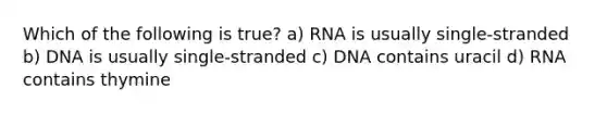 Which of the following is true? a) RNA is usually single-stranded b) DNA is usually single-stranded c) DNA contains uracil d) RNA contains thymine