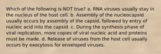 Which of the following is NOT true? a. RNA viruses usually stay in the nucleus of the host cell. b. Assembly of the nucleocapsid usually occurs by assembly of the capsid, followed by entry of nucleic acid into the capsid. c. During the synthesis phase of viral replication, more copies of viral nucleic acid and proteins must be made. d. Release of viruses from the host cell usually occurs by exocytosis for enveloped viruses.