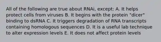 All of the following are true about RNAi, except: A. It helps protect cells from viruses B. It begins with the protein "dicer" binding to dsRNA C. It triggers degradation of RNA transcripts containing homologous sequences D. It is a useful lab technique to alter expression levels E. It does not affect protein levels