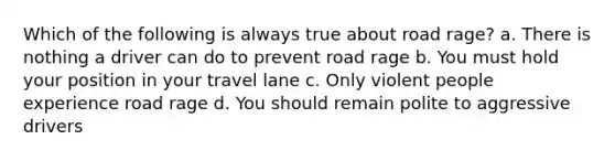 Which of the following is always true about road rage? a. There is nothing a driver can do to prevent road rage b. You must hold your position in your travel lane c. Only violent people experience road rage d. You should remain polite to aggressive drivers