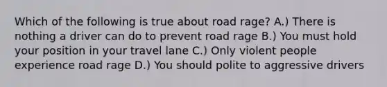 Which of the following is true about road rage? A.) There is nothing a driver can do to prevent road rage B.) You must hold your position in your travel lane C.) Only violent people experience road rage D.) You should polite to aggressive drivers