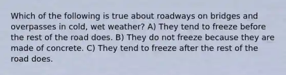 Which of the following is true about roadways on bridges and overpasses in cold, wet weather? A) They tend to freeze before the rest of the road does. B) They do not freeze because they are made of concrete. C) They tend to freeze after the rest of the road does.