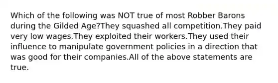 Which of the following was NOT true of most Robber Barons during the Gilded Age?They squashed all competition.They paid very low wages.They exploited their workers.They used their influence to manipulate government policies in a direction that was good for their companies.All of the above statements are true.