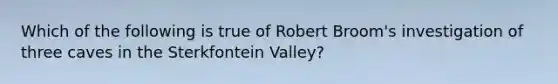 Which of the following is true of Robert Broom's investigation of three caves in the Sterkfontein Valley?