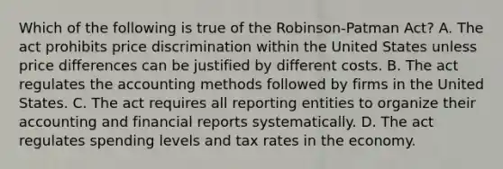 Which of the following is true of the Robinson-Patman Act? A. The act prohibits price discrimination within the United States unless price differences can be justified by different costs. B. The act regulates the accounting methods followed by firms in the United States. C. The act requires all reporting entities to organize their accounting and financial reports systematically. D. The act regulates spending levels and tax rates in the economy.