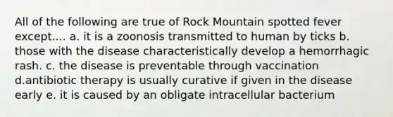 All of the following are true of Rock Mountain spotted fever except.... a. it is a zoonosis transmitted to human by ticks b. those with the disease characteristically develop a hemorrhagic rash. c. the disease is preventable through vaccination d.antibiotic therapy is usually curative if given in the disease early e. it is caused by an obligate intracellular bacterium