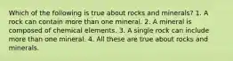 Which of the following is true about rocks and minerals? 1. A rock can contain more than one mineral. 2. A mineral is composed of chemical elements. 3. A single rock can include more than one mineral. 4. All these are true about rocks and minerals.