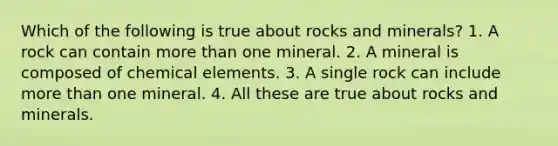 Which of the following is true about rocks and minerals? 1. A rock can contain more than one mineral. 2. A mineral is composed of chemical elements. 3. A single rock can include more than one mineral. 4. All these are true about rocks and minerals.