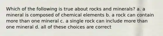 Which of the following is true about rocks and minerals? a. a mineral is composed of chemical elements b. a rock can contain more than one mineral c. a single rock can include more than one mineral d. all of these choices are correct