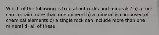 Which of the following is true about rocks and minerals? a) a rock can contain <a href='https://www.questionai.com/knowledge/keWHlEPx42-more-than' class='anchor-knowledge'>more than</a> one mineral b) a mineral is composed of chemical elements c) a single rock can include more than one mineral d) all of these