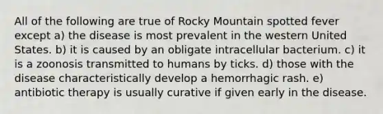 All of the following are true of Rocky Mountain spotted fever except a) the disease is most prevalent in the western United States. b) it is caused by an obligate intracellular bacterium. c) it is a zoonosis transmitted to humans by ticks. d) those with the disease characteristically develop a hemorrhagic rash. e) antibiotic therapy is usually curative if given early in the disease.