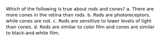 Which of the following is true about rods and cones? a. There are more cones in the retina than rods. b. Rods are photoreceptors, while cones are not. c. Rods are sensitive to lower levels of light than cones. d. Rods are similar to color film and cones are similar to black-and-white film.