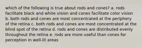 which of the following is true about rods and cones? a. rods facilitate black and white vision and cones facilitate color vision b. both rods and cones are most concentrated at the periphery of the retina c. both rods and cones are most concentrated at the blind spot of the retina d. rods and cones are distributed evenly throughout the retina e. rods are more useful than cones for perception in well-lit areas