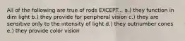 All of the following are true of rods EXCEPT... a.) they function in dim light b.) they provide for peripheral vision c.) they are sensitive only to the intensity of light d.) they outnumber cones e.) they provide color vision