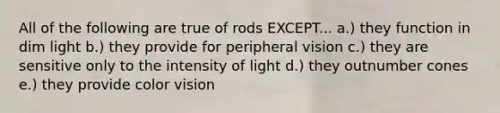 All of the following are true of rods EXCEPT... a.) they function in dim light b.) they provide for peripheral vision c.) they are sensitive only to the intensity of light d.) they outnumber cones e.) they provide color vision